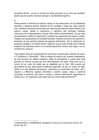 escondido detrás, ya que la función de estos patrones no es otra que esconder
aquello que nos cuesta reconocer porque lo consideramos negativo.

4.
Hemos puesto la atención en nuestro cuerpo, en las sensaciones, en los fenómenos
mentales y debemos ponerla también en las verdades y leyes que rigen nuestra
vida. Tomamos conciencia de las leyes que rigen los procesos de nuestra mente y de
nuestro cuerpo. Desde la consciencia o sabiduría más profunda tomamos
consciencia de la impermanencia, de que todo cambia constantemente, de que nada
es permanente. Cambia la respiración y cambian las sensaciones de nuestro cuerpo.
Tampoco son permanentes los estados mentales. Podemos movernos del equilibrio a
momentos en que nuestros deseos nos generan sufrimiento. Con la meditación no
buscamos conseguir un estado mental “especial” ya que dicho estado sería también
temporal. No buscamos entrar en un estado placentero, etéreo, sino llegar a ver la
realidad tal y como es.

Todo cambia fuera de la posibilidad de control por nuestra parte. Retomo de nuevo
a J. Goldstein y J.Kornfield: “Toda la verdad de nuestro ser consiste simplemente
en este proceso de cambio incesante. Nada es permanente y, puesto que nada
perdura, no merece la pena que nos identifiquemos con nada. Todo está vacío y
carece de yo, como las nubes que se desplazan por el cielo. Sólo cuando nos
percatemos de que nada puede brindarnos seguridad, de que no existe un lugar
sólido en el que podamos permanecer, estaremos en condiciones de soltar, ser y
reposar (…) Mientras sigamos aferrados a nuestro cuerpo, ideas, a nuestros
recuerdos, a nuestras reacciones e incluso a nuestra observación, seguiremos la
ilusión de un “yo” separado y esa ilusión solo nos traerá más sufrimiento”.8




8
 J.GOLDSTEIN y J.KORNFIELD, Vipassana. El camino de la meditación interior, Ed.
Kairós. Pág. 113



                                                                                  27
 