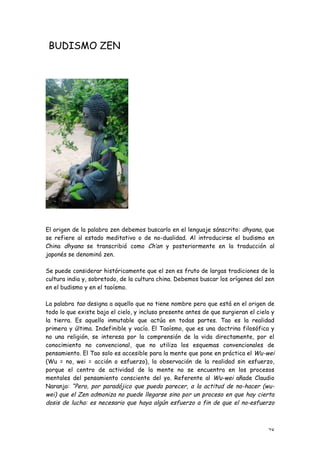 BUDISMO ZEN




El origen de la palabra zen debemos buscarlo en el lenguaje sánscrito: dhyana, que
se refiere al estado meditativo o de no-dualidad. Al introducirse el budismo en
China dhyana se transcribió como Ch’an y posteriormente en la traducción al
japonés se denominó zen.

Se puede considerar históricamente que el zen es fruto de largas tradiciones de la
cultura india y, sobretodo, de la cultura china. Debemos buscar los orígenes del zen
en el budismo y en el taoísmo.

La palabra tao designa a aquello que no tiene nombre pero que está en el origen de
todo lo que existe bajo el cielo, y incluso presente antes de que surgieran el cielo y
la tierra. Es aquello inmutable que actúa en todas partes. Tao es la realidad
primera y última. Indefinible y vacío. El Taoísmo, que es una doctrina filosófica y
no una religión, se interesa por la comprensión de la vida directamente, por el
conocimiento no convencional, que no utiliza los esquemas convencionales de
pensamiento. El Tao solo es accesible para la mente que pone en práctica el Wu-wei
(Wu = no, wei = acción o esfuerzo), la observación de la realidad sin esfuerzo,
porque el centro de actividad de la mente no se encuentra en los procesos
mentales del pensamiento consciente del yo. Referente al Wu-wei añade Claudio
Naranjo: “Pero, por paradójico que pueda parecer, a la actitud de no-hacer (wu-
wei) que el Zen admoniza no puede llegarse sino por un proceso en que hay cierta
dosis de lucha: es necesario que haya algún esfuerzo a fin de que el no-esfuerzo



                                                                                   28
 