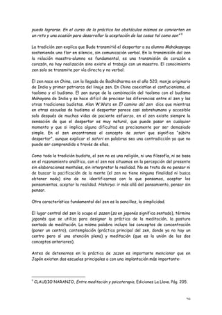 pueda lograrse. En el curso de la práctica los obstáculos mismos se convierten en
un reto y una ocasión para desarrollar la aceptación de las cosas tal como son” 9

La tradición zen explica que Buda transmitió el despertar a su alumno Mahakasyapa
sosteniendo una flor en silencio, sin comunicación verbal. En la transmisión del zen
la relación maestro-alumno es fundamental, es una transmisión de corazón a
corazón, no hay realización sino existe el trabajo con un maestro. El conocimiento
zen solo se transmite por vía directa y no verbal.

El zen nace en China, con la llegada de Bodhidharma en el año 520, monje originario
de India y primer patriarca del linaje zen. En China coexistían el confucionismo, el
taoísmo y el budismo. El zen surge de la combinación del taoísmo con el budismo
Mahayana de India y se hace difícil de precisar las diferencias entre el zen y las
otras tradiciones budistas. Alan W.Wats en El camino del zen dice que mientras
en otras escuelas de budismo el despertar parece casi sobrehumano y accesible
solo después de muchas vidas de paciente esfuerzo, en el zen existe siempre la
sensación de que el despertar es muy natural, que puede pasar en cualquier
momento y que si implica alguna dificultad es precisamente por ser demasiado
simple. En el zen encontramos el concepto de satori que significa “súbito
despertar”, aunque explicar el satori en palabras sea una contradicción ya que no
puede ser comprendido a través de ellas.

Como toda la tradición budista, el zen no es una religión, ni una filosofía, ni se basa
en el razonamiento analítico, con el zen nos situamos en la percepción del presente
sin elaboraciones mentales, sin interpretar la realidad. No se trata de no pensar ni
de buscar la pacificación de la mente (el zen no tiene ninguna finalidad ni busca
obtener nada) sino de no identificarnos con lo que pensamos, aceptar los
pensamientos, aceptar la realidad. Hishiryo: ir más allá del pensamiento, pensar sin
pensar.

Otra característica fundamental del zen es la sencillez, la simplicidad.

El lugar central del zen lo ocupa el zazen (za en japonés significa sentado), término
japonés que se utiliza para designar la práctica de la meditación, la postura
sentada de meditación. La misma palabra incluye los conceptos de concentración
(poner un centro), contemplación (práctica principal del zen, donde ya no hay un
centro pero sí una atención plena) y meditación (que es la unión de los dos
conceptos anteriores).

Antes de detenernos en la práctica de zazen es importante mencionar que en
Japón existen dos escuelas principales o con una implantación más importante:




9
    CLAUDIO NARANJO, Entre meditación y psicoterapia, Ediciones La Llave. Pág. 205.



                                                                                    29
 