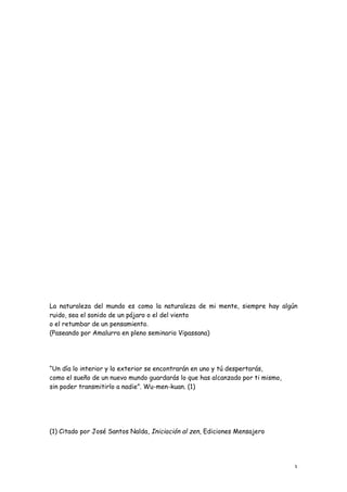 La naturaleza del mundo es como la naturaleza de mi mente, siempre hay algún
ruido, sea el sonido de un pájaro o el del viento
o el retumbar de un pensamiento.
(Paseando por Amalurra en pleno seminario Vipassana)




“Un día lo interior y lo exterior se encontrarán en uno y tú despertarás,
como el sueño de un nuevo mundo guardarás lo que has alcanzado por ti mismo,
sin poder transmitirlo a nadie”. Wu-men-kuan. (1)




(1) Citado por José Santos Nalda, Iniciación al zen, Ediciones Mensajero




                                                                               3
 