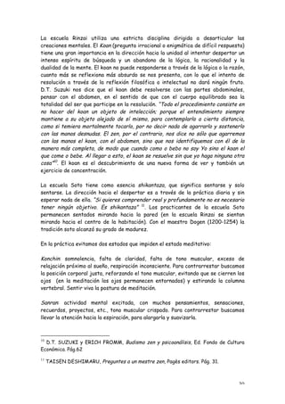 La escuela Rinzai utiliza una estricta disciplina dirigida a desarticular las
creaciones mentales. El Koan (pregunta irracional o enigmática de difícil respuesta)
tiene una gran importancia en la dirección hacia la unidad al intentar despertar un
intenso espíritu de búsqueda y un abandono de la lógica, la racionalidad y la
dualidad de la mente. El koan no puede responderse a través de la lógica o la razón,
cuanto más se reflexiona más absurdo se nos presenta, con lo que el intento de
resolución a través de la reflexión filosófica o intelectual no dará ningún fruto.
D.T. Suzuki nos dice que el koan debe resolverse con las partes abdominales,
pensar con el abdomen, en el sentido de que con el cuerpo equilibrado sea la
totalidad del ser que participe en la resolución. “Todo el procedimiento consiste en
no hacer del koan un objeto de intelección; porque el entendimiento siempre
mantiene a su objeto alejado de sí mismo, para contemplarlo a cierta distancia,
como si temiera mortalmente tocarlo, por no decir nada de agarrarlo y sostenerlo
con las manos desnudas. El zen, por el contrario, nos dice no sólo que agarremos
con las manos el koan, con el abdomen, sino que nos identifiquemos con él de la
manera más completa, de modo que cuando como o bebo no soy Yo sino el koan el
que come o bebe. Al llegar a esto, el koan se resuelve sin que yo haga ninguna otra
cosa”10. El koan es el descubrimiento de una nueva forma de ver y también un
ejercicio de concentración.

La escuela Soto tiene como esencia shikantaza, que significa sentarse y solo
sentarse. La dirección hacia el despertar es a través de la práctica diaria y sin
esperar nada de ella. “Si quieres comprender real y profundamente no es necesario
tener ningún objetivo. Es shikantaza” 11. Los practicantes de la escuela Soto
permanecen sentados mirando hacia la pared (en la escuela Rinzai se sientan
mirando hacia el centro de la habitación). Con el maestro Dogen (1200-1254) la
tradición soto alcanzó su grado de madurez.

En la práctica evitamos dos estados que impiden el estado meditativo:

Konchin: somnolencia, falta de claridad, falta de tono muscular, exceso de
relajación próximo al sueño, respiración inconsciente. Para contrarrestar buscamos
la posición corporal justa, reforzando el tono muscular, evitando que se cierren los
ojos (en la meditación los ojos permanecen entornados) y estirando la columna
vertebral. Sentir viva la postura de meditación.

Sanran: actividad mental excitada, con muchos pensamientos, sensaciones,
recuerdos, proyectos, etc., tono muscular crispado. Para contrarrestar buscamos
llevar la atención hacia la espiración, para alargarla y suavizarla.



10
  D.T. SUZUKI y ERICH FROMM, Budismo zen y psicoanálisis, Ed. Fondo de Cultura
Económica. Pág.62
11
     TAISEN DESHIMARU, Preguntes a un mestre zen, Pagès editors. Pág. 31.



                                                                                 30
 