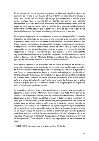 En la postura de zazen tomamos conciencia de Hara que significa vientre en
japonés y se refiere a toda la zona pélvica. Y dentro de Hara el punto situado a
unos cinco centímetros por debajo del ombligo que corresponde al tanden, punto
donde confluye toda la energía (ki en japonés) del cuerpo. Más adelante
analizaremos la postura meditativa, importante para todas las tradiciones, y que en
zazen se tiene muy en cuenta, tanto la rectitud de la columna vertebral como la
barbilla hacia dentro, etc., ya que se considera la clave del equilibrio no solo físico
sino también mental. La clave de aquello sagrado inherente a la posición.

Para empezar la práctica de zazen llevamos la atención a la respiración. Cultivamos
la práctica de shikantaza, de sentarnos y solo sentarnos, y de permanecer atento
al presente. Hemos visto anteriormente la dificultad que conlleva solo sentarse por
lo que tomamos conciencia de la respiración. En zazen se recomienda “contemplar
la respiración”, sentir que cada entrada y salida de aire es única y seguir la propia
respiración, sin caer en visualizaciones como sería seguir el recorrido del aire. No
imaginamos la corriente respiratoria sino que seguimos el aire, sencillamente
seguimos la respiración desde la no tensión, sin querer controlar la entrada y salida
del aire. Dejarnos respirar. Abandono de todo control para dejar de situarnos en el
ego y poder tomar consciencia de la propia naturaleza universal.

Otra técnica importante en el budismo zen es Kinhin: meditación en movimiento,
caminando. Normalmente se practica en los periodos entre meditaciones sentadas.
En Kinhin recordamos también la posición postural erguida, sintiendo el eje vertical
que forma la columna vertebral hasta la coronilla, evitando dejar caer la cabeza.
Para la colocación de las manos cerramos el dedo pulgar derecho dentro de la palma
de la misma mano, cerrando los dedos alrededor en forma de puño y colocando el
puño a la altura del esternón, mientras la mano izquierda descansa con la palma
cubriendo el puño derecho. Los hombros deben estar relajados para que la posición
abierta de los codos pueda ser cómoda.

La intención es siempre llegar a la atención plena, a la mente que contempla sin
apoyarse en nada. Es muy interesante la observación que hace Albert Low en su
Introducción a la práctica del zen sobre no confundir la atención total con la auto-
observación al querer tomar una actitud activa en el desarrollo de la conciencia: “Al
igual que la identificación, la auto-observación puede proporcionar una ilusión de
unidad, pero en última instancia sólo sirve para aumentar nuestro sentido de
separación. Este aumento de la sensación de separación puede llegar acompañado
de un sentimiento de desesperación, incluso de pánico, y de nuevo nos encontramos
en un círculo vicioso en movimiento, donde la separación que engendra profunda
ansiedad y miedo se combate “haciéndose consciente de ello”, “observándolo”. A su
vez, todo ello aumenta la sensación de separación, de la que originalmente provenía
la desesperación”. 12 No hay nada a hacer, solo dejar pasar sin entretenernos en
nada.

12
     ALBERT LOW, Introducción a la práctica del zen, Ed. Kairós.



                                                                                    31
 