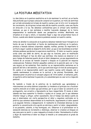 LA POSTURA MEDITATIVA
La idea básica en la postura meditativa es la de mantener la vertical, es un hecho
más profundo que la propia colocación corporal en la postura, se trata de sentirnos
por un lado enraizados en la base de nuestro cuerpo y por el otro vivir la sensación
de crecimiento, de dirigirnos incluso más allá de nuestra coronilla, como una flecha
en dirección a la luz. No debemos confundirnos pero al utilizar esta metáfora
luminosa, ya que si nos sentamos a meditar buscando despegar de la tierra
empezaremos la meditación desde una perspectiva errónea. Meditando nos
situamos en el aquí y ahora, si buscamos llegar a algo nos proyectamos hacia el
futuro, cuando solo desde la presencia podemos avanzar en nuestro camino.

Antes de detallar la colocación en la postura debemos también hacer hincapié en el
hecho de que la inmovilidad, el hecho de mantenernos estáticos en la postura,
produce a menudo dolores corporales: espalda, rodillas, piernas. Es importante la
actitud a seguir cuando se despierta dicho dolor, ya que si nos levantamos al primer
síntoma podemos perdernos la experiencia meditativa. El dolor en nuestro cuerpo
actúa como una señal de alerta, de qua algo no funciona, pero en meditación
debemos distinguir el tipo de dolor que sentimos. Una manera es observar si al
poco tiempo de habernos puesto de pie el dolor desaparece, ya que seguramente se
tratará de un exceso de tensión corporal o bloqueo en la posición sin mayores
consecuencias. Podemos intentar pequeños cambios en la posición para ver si hay
una mejora en las molestias. Para meditar no es imprescindible sentarnos en la
posición del loto o del semiloto, con lo que está bien bajar el nivel de autoexigencia.
En cambio sí es imprescindible sentir que nuestro cuerpo está relajado, aún y
cuando mantenemos la columna en la vertical y las piernas flexionadas. Aquí
debemos poner en práctica el concepto yóguico de “stira-sukha”, el esfuerzo justo,
el equilibrio entre mantener la posición y la comodidad para no caer en la crispación
postural.

Es también a través de la práctica de la meditación que aprendemos a
relacionarnos con estos dolores corporales. La tendencia al principio es a focalizar
nuestra atención en el dolor que percibimos, por lo que el dolor se convierte en el
protagonista, nos arrastra y lógicamente se hace insoportable. El miedo al dolor
además nos hace aumentar la tensión o rigidez en el cuerpo, por lo que debemos
intentar relajar y aflojar, soltar suavemente. Con el tiempo nos damos cuenta de
que si observamos con cierta perspectiva el dolor y seguimos centrados en la
práctica que estemos desarrollando en la meditación, seguramente el dolor pasará
a un segundo término o desaparecerá. Si realmente la intensidad dolorosa no nos
permite la concentración otra opción es abrirnos a sentir el dolor, desgranándolo:
si es punzante, caliente, si hay hormigueo, etc. Observar si al profundizar en la
sensación dolorosa se incrementa o disminuye, observar si creamos un bloqueo en
esa zona para no sentir o como respuesta al miedo al dolor. Normalmente al soltar
y dejar de resistirnos al dolor se diluye la tensión y en consecuencia el grado de
molestia.


                                                                                    33
 