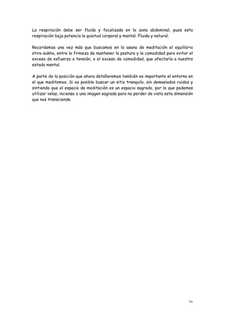 La respiración debe ser fluida y focalizada en la zona abdominal, pues esta
respiración baja potencia la quietud corporal y mental. Fluida y natural.

Recordamos una vez más que buscamos en la asana de meditación el equilibrio
stira-sukha, entre la firmeza de mantener la postura y la comodidad para evitar el
exceso de esfuerzo o tensión, o el exceso de comodidad, que afectaría a nuestro
estado mental.

A parte de la posición que ahora detallaremos también es importante el entorno en
el que meditemos. Si es posible buscar un sitio tranquilo, sin demasiados ruidos y
sintiendo que el espacio de meditación es un espacio sagrado, por lo que podemos
utilizar velas, incienso o una imagen sagrada para no perder de vista esta dimensión
que nos transciende.




                                                                                 36
 