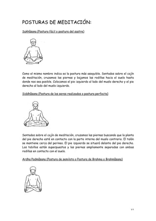 POSTURAS DE MEDITACIÓN:
Sukhâsana (Postura fácil o postura del sastre)




Como el mismo nombre indica es la postura más asequible. Sentados sobre el cojín
de meditación, cruzamos las piernas y bajamos las rodillas hacia el suelo hasta
donde nos sea posible. Colocamos el pie izquierdo al lado del muslo derecho y el pie
derecho al lado del muslo izquierdo.

Siddhâsana (Postura de los seres realizados o postura perfecta)




Sentados sobre el cojín de meditación, cruzamos las piernas buscando que la planta
del pie derecho esté en contacto con la parte interna del muslo contrario. El talón
se mantiene cerca del perineo. El pie izquierdo se situará delante del pie derecho.
Los tobillos están superpuestos y las piernas ampliamente separadas con ambas
rodillas en contacto con el suelo.

Ardha Padmâsana (Postura de semiloto o Postura de Brahma o Brahmâsana)




                                                                                 37
 