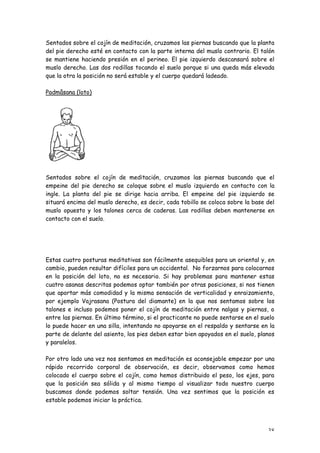 Sentados sobre el cojín de meditación, cruzamos las piernas buscando que la planta
del pie derecho esté en contacto con la parte interna del muslo contrario. El talón
se mantiene haciendo presión en el perineo. El pie izquierdo descansará sobre el
muslo derecho. Las dos rodillas tocando el suelo porque si una queda más elevada
que la otra la posición no será estable y el cuerpo quedará ladeado.

Padmâsana (loto)




Sentados sobre el cojín de meditación, cruzamos las piernas buscando que el
empeine del pie derecho se coloque sobre el muslo izquierdo en contacto con la
ingle. La planta del pie se dirige hacia arriba. El empeine del pie izquierdo se
situará encima del muslo derecho, es decir, cada tobillo se coloca sobre la base del
muslo opuesto y los talones cerca de caderas. Las rodillas deben mantenerse en
contacto con el suelo.




Estas cuatro posturas meditativas son fácilmente asequibles para un oriental y, en
cambio, pueden resultar difíciles para un occidental. No forzarnos para colocarnos
en la posición del loto, no es necesario. Si hay problemas para mantener estas
cuatro asanas descritas podemos optar también por otras posiciones, si nos tienen
que aportar más comodidad y la misma sensación de verticalidad y enraizamiento,
por ejemplo Vajrasana (Postura del diamante) en la que nos sentamos sobre los
talones e incluso podemos poner el cojín de meditación entre nalgas y piernas, o
entre las piernas. En último término, si el practicante no puede sentarse en el suelo
lo puede hacer en una silla, intentando no apoyarse en el respaldo y sentarse en la
parte de delante del asiento, los pies deben estar bien apoyados en el suelo, planos
y paralelos.

Por otro lado una vez nos sentamos en meditación es aconsejable empezar por una
rápido recorrido corporal de observación, es decir, observamos como hemos
colocado el cuerpo sobre el cojín, como hemos distribuido el peso, los ejes, para
que la posición sea sólida y al mismo tiempo al visualizar todo nuestro cuerpo
buscamos donde podemos soltar tensión. Una vez sentimos que la posición es
estable podemos iniciar la práctica.




                                                                                  38
 
