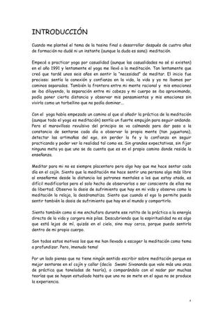 INTRODUCCIÓN
Cuando me planteé el tema de la tesina final a desarrollar después de cuatro años
de formación no dudé ni un instante (aunque la duda es sana): meditación.

Empecé a practicar yoga por casualidad (aunque las casualidades no sé si existen)
en el año 1991 y lentamente el yoga me llevó a la meditación. Tan lentamente que
creó que tardé unos seis años en sentir la “necesidad” de meditar. El inicio fue
precioso: sentía la conexión y confianza en la vida, la vida y yo no íbamos por
caminos separados. También la frontera entre mi mente racional y mis emociones
se iba diluyendo, la separación entre mi cabeza y mi cuerpo se iba aproximando,
podía poner cierta distancia y observar mis pensamientos y mis emociones sin
vivirlo como un torbellino que no podía dominar...

Con el yoga había empezado un camino al que al añadir la práctica de la meditación
(aunque todo el yoga es meditación) sentía un fuerte empujón para seguir andando.
Pero el maravilloso revulsivo del principio se va calmando para dar paso a la
constancia de sentarse cada día a observar la propia mente (tan juguetona),
detectar las artimañas del ego, sin perder la fe y la confianza en seguir
practicando y poder ver la realidad tal como es. Sin grandes expectativas, sin fijar
ninguna meta ya que uno se da cuenta que es en el propio camino donde reside la
enseñanza.

Meditar para mi no es siempre placentero pero algo hay que me hace sentar cada
día en el cojín. Siento que la meditación me hace sentir una persona algo más libre
al enseñarme desde la distancia los patrones mentales a los que estoy atada, es
difícil modificarlos pero el solo hecho de observarlos o ser consciente de ellos me
da libertad. Observo la dosis de sufrimiento que hay en mi vida y observo como la
meditación la relaja, la desdramatiza. Siento que cuando el ego lo permite puedo
sentir también la dosis de sufrimiento que hay en el mundo y compartirlo.

Siento también como si me enchufara durante ese ratito de la práctica a la energía
directa de la vida y cargara mis pilas. Descubriendo que la espiritualidad no es algo
que está lejos de mí, quizás en el cielo, sino muy cerca, porque puedo sentirla
dentro de mi propio cuerpo.

Son todos estos motivos los que me han llevado a escoger la meditación como tema
a profundizar. Pero, ¡menudo tema!

Por un lado pienso que no tiene ningún sentido escribir sobre meditación porque es
mejor sentarse en el cojín y callar (decía Swami Sivananda que vale más una onza
de práctica que toneladas de teoría), o comparándolo con el nadar por muchas
teorías que se hayan estudiado hasta que uno no se mete en el agua no se produce
la experiencia.



                                                                                   4
 
