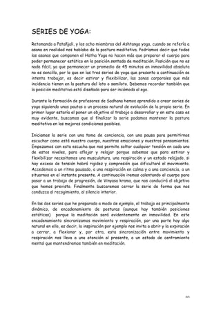 SERIES DE YOGA:
Retomando a Patañjali, y los ocho miembros del Ashtanga yoga, cuando se refería a
asana en realidad nos hablaba de la postura meditativa. Podríamos decir que todas
las asanas que componen el Hatha Yoga no hacen más que preparar el cuerpo para
poder permanecer estático en la posición sentada de meditación. Posición que no es
nada fácil, ya que permanecer un promedio de 45 minutos en inmovilidad absoluta
no es sencillo, por lo que en las tres series de yoga que presento a continuación se
intenta trabajar, es decir estirar y flexibilizar, las zonas corporales que más
incidencia tienen en la postura del loto o semiloto. Debemos recordar también que
la posición meditativa está diseñada para ser incómoda al ego.

Durante la formación de profesores de Sadhana hemos aprendido a crear series de
yoga siguiendo unas pautas o un proceso natural de evolución de la propia serie. En
primer lugar estaría el poner un objetivo al trabajo a desarrollar y en este caso es
muy evidente, buscamos que al finalizar la serie podamos mantener la postura
meditativa en las mejores condiciones posibles.

Iniciamos la serie con una toma de conciencia, con una pausa para permitirnos
escuchar como está nuestro cuerpo, nuestras emociones y nuestros pensamientos.
Empezamos con esta escucha que nos permite soltar cualquier tensión en cada uno
de estos niveles, para aflojar y relajar porque sabemos que para estirar y
flexibilizar necesitamos una musculatura, una respiración y un estado relajado, si
hay exceso de tensión habrá rigidez y compresión que dificultará el movimiento.
Accedemos a un ritmo pausado, a una respiración en calma y a una conciencia, a un
situarnos en el instante presente. A continuación iremos calentando el cuerpo para
pasar a un trabajo de progresión, de Vinyasa krama, que nos conducirá al objetivo
que hemos previsto. Finalmente buscaremos cerrar la serie de forma que nos
conduzca al recogimiento, al silencio interior.

En las dos series que he preparado a modo de ejemplo, el trabajo es principalmente
dinámico, de encadenamiento de posturas (aunque hay también posiciones
estáticas) porque la meditación será evidentemente en inmovilidad. En este
encadenamiento sincronizamos movimiento y respiración, por una parte hay algo
natural en ello, es decir, la inspiración por ejemplo nos invita a abrir y la expiración
a cerrar, a flexionar y, por otra, esta sincronización entre movimiento y
respiración nos lleva a una atención al presente, a un estado de centramiento
mental que mantendremos también en meditación.




                                                                                     40
 