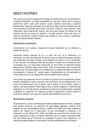 MEDITACIONES:
Sea cual sea la práctica elegida para trabajar en meditación y una vez sentados en
la postura meditativa, cerramos suavemente los ojos para interiorizar la mirada y
permitirnos sentir como está nuestro cuerpo, nuestras emociones y nuestros
pensamientos. Igual que decíamos en las series de yoga, hacemos también aquí una
breve paradita al principio para tomar conciencia corporal y para observar como
respiramos. Esta observación interior nos sirve para aflojar los puntos en que
notemos que hay un exceso de tensión o, en caso contrario, darle más tono a la
asana de meditación. Cuando notamos que tenemos el tono correcto, equilibrado,
estamos preparados para empezar.

Meditación en la respiración:

Concentración en la subida y bajada de la pared abdominal con la inhalación y
exhalación del aire.

Centramos nuestra atención en el ir y venir del aire, en la inhalación y la
exhalación, es como una sensación de convertirnos en respiración porque sentimos
que respiramos con todo el cuerpo, con la espalda, los brazos, la nuca, las piernas,
el ano, los pies. La tendencia debe ser en poner el énfasis en la exhalación pero
recordando que si no hay buena inspiración no será fluida la espiración (buena
inspiración no significa coger mucho aire). Tanto la inspiración como la espiración
se realiza por las fosas nasales y no olvidamos que la respiración debe ser natural,
sin empujarla o frenarla. El cuerpo respira. Paulatinamente se irá suavizando el
ritmo respiratorio con el consiguiente efecto calmante para la mente.

Otra opción que puede ser útil al iniciarnos en la práctica de la meditación, porque
permite rápidamente tomar conciencia del movimiento de los pensamientos, es el
contar las respiraciones. Uno al inhalar, dos al espirar, tres al inhalar, cuatro al
espirar y así sucesivamente hasta llegar a diez, y vuelta a empezar. Si sentimos que
después de un ratito de práctica perdemos el conteo de las respiraciones, volvemos
a empezar sin juzgarnos, sin exigencia, porque lo importante es darse cuenta, la
consciencia testigo y ser capaz de regresar pacientemente a la práctica.

Meditación en un mantra:

En esta práctica, una vez sentimos que estamos preparados para iniciarla, dirigimos
toda nuestra atención a la repetición de unas sílabas sagradas o mantra. Para
empezar es muy recomendable utilizar el mantra SO HAM, que recibe también el
nombre de ”mantra de la respiración” ya que coordinamos la inhalación y la
exhalación con las sílabas SO y HAM. Las sílabas se convierten en el sonido de la
propia respiración, es decir, al inspirar repetimos SO y al espirar repetimos HAM.
Son dos sílabas que sin dificultad se acompasan al propio ritmo respiratorio. La
repetición puede quedarse a nivel mental, decimos mentalmente las dos sílabas.


                                                                                 43
 