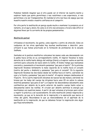 Podemos también imaginar que el otro puede ver el interior de nuestra mente y
explorar hasta que punto permitimos o nos resistimos a esa experiencia, si nos
permitimos o no ser transparentes. En realidad el otro nos hace de espejo que nos
muestra nuestro miedo o nuestra confianza en el compartir.

Por otra parte la meditación en pareja ayuda mucho a mantener la presencia en el
instante, en el aquí y ahora. Es como si el otro nos enraizara e hiciera más difícil el
dejarnos llevar por la corriente de los propios pensamientos.



Meditación gestual

Utilizamos el movimiento, los gestos, como soporte o centro de atención. Como en
cualquiera de los otros apartados hay muchas meditaciones a describir, pero
utilizaré la que hemos practicado en la formación de profesores de la escuela
Sadhana.

Sentados en la postura meditativa colocamos las manos cada una descansando con
la palma hacia arriba en su correspondiente rodilla. Al inspirar llevamos la mano
derecha de la rodilla hasta debajo del ombligo (Hara) y al espirar vuelve en sentido
contrario para colocarse de nuevo sobre la rodilla. Al mismo tiempo que realizamos
conciente y suavemente el movimiento pensamos “paz para el sentir”. En la próxima
inspiración llevamos lentamente la mano izquierda de la rodilla hacia el corazón
(centro del pecho o Anahata) y pensamos “paz para el corazón”. En la siguiente
inspiración llevamos las dos manos desde las rodillas hacia el rostro, cubriendo los
ojos y la frente y pensamos “paz para la mente”. Al espirar siempre deshacemos el
trayecto. En la cuarta inspiración elevamos de nuevos las dos manos y abriendo los
brazos por los lados del cuerpo las dirigimos hacia unos 20 cm sobre la cabeza
mientras pensamos “paz para el ser” y al espirar las descendemos dulcemente unos
centímetros por delante de la parte anterior de nuestro cuerpo hasta volver a
descansarlas sobre las rodillas. Al circular por delante sentimos la energía que
movilizamos con nuestras manos. A partir de aquí volvemos al principio para volver
a repetir la práctica y así sucesivamente. En esta meditación unimos respiración y
movimiento, ya que es la duración de la inspiración o la espiración que marca el
ritmo del gesto. Recordamos lo que ya mencionábamos en el apartado de la
meditación en la respiración, de que no debemos forzar la respiración sino dejar
que fluya naturalmente.




                                                                                    45
 