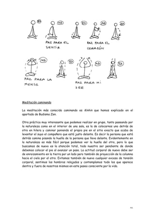 Meditación caminando

La meditación más conocida caminando es Kinhin que hemos explicado en el
apartado de Budismo Zen.

Otra práctica muy interesante que podemos realizar en grupo, tanto paseando por
la naturaleza como en el interior de una sala, es la de colocarnos uno detrás de
otro en hilera y caminar poniendo el propio pie en el sitio exacto que acaba de
levantar el suyo el compañero que está justo delante. Es decir la persona que está
detrás camina pisando la huella de la persona que lleva delante. Evidentemente en
la naturaleza es más fácil porque podemos ver la huella del otro, pero lo que
buscamos de nuevo es la atención total, todo nuestro ser pendiente de donde
debemos colocar el pie al avanzar un paso. La actitud corporal de nuevo debe ser
de enraizamiento en la tierra por un lado pero también de proyección de la columna
hacia el cielo por el otro. Evitamos también de nuevo cualquier exceso de tensión
corporal, sentimos los hombros relajados y contemplamos todo los que aparece
dentro y fuera de nosotros mismos en este paseo consciente por la vida.




                                                                               46
 