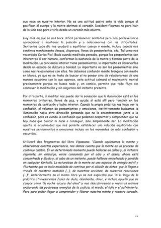 que nace en nuestro interior. No es una actitud pasiva ante la vida porque al
pacificar el cuerpo y la mente abrimos el corazón. Desidentificarnos no para huir
de la vida sino para vivirla desde un corazón más abierto.

Hay días en que se nos hace difícil permanecer sentados pero con perseverancia
aprendemos a mantener la posición y a relacionarnos con las dificultades.
Sentarnos cada día nos ayudará a equilibrar cuerpo y mente, incluso cuando nos
sentimos mentalmente densos, dispersos, llenos de pensamientos, etc. Tal como nos
recordaba Carlos Fiel, Buda cuando meditaba pensaba, porque los pensamientos son
inherentes al ser humano, conforman la sustancia de la mente y forman parte de la
meditación. La conciencia interior tiene pensamientos, lo importante es observarlos
desde un espacio de dulzura y bondad. Lo importante no son los pensamientos sino
como nos relacionamos con ellos. No debemos confundir mente tranquila con mente
en blanco, ya que no se trata de buscar el no pensar sino de relacionarnos de una
manera ecuánime con lo que aparece, esta actitud calmará el movimiento mental
precisamente porque no busca nada y, en cambio, permite que todo fluya sin
conmover la meditación y sin alejarnos del instante presente.

Por otra parte, al meditar nos puede dar la sensación que la iluminación está en los
momentos brillantes, llenos de paz, y quizás sí está allí pero también en los
momentos de confusión y lucha interior. Cuando la propia práctica nos hace ver la
confusión, el volumen de pensamientos y emociones, instintivamente buscamos la
iluminación hacia otra dirección pensando que no la encontraremos junto a la
confusión, pero es viendo la confusión que podemos despertar y comprender que no
hay nada que buscar ni nada a conseguir, sino simplemente ser. La meditación
aporta la ecuanimidad que nos permite establecer una relación equilibrada con
nuestros pensamientos y emociones incluso en los momentos de más confusión y
oscuridad.

Utilizaré dos fragmentos del libro Vipassana: “Cuando aquietamos la mente y
observamos nuestra experiencia, nos damos cuenta que la mente es un proceso de
continuo cambio. En un determinado momento puede hallarse en calma y, al instante
siguiente, sin embargo, verse consumida por el odio y el deseo; ahora está
concentrada y lúcida y, al cabo de un instante, puede hallarse embelesada y perdida
en cualquier fantasía. La naturaleza de la mente es una especie de energía móvil y
fluctuante que se halla modulada de continuo por el aluvión de datos que le llegan a
través de nuestros sentidos (...), de nuestras acciones, de nuestras reacciones
(...)”. Anteriormente en el mismo libro ya se nos explicaba que “A lo largo de la
práctica atravesaremos fases de duda, desaliento, dolor, e incluso aquello que se
conoce como “la noche oscura del alma” y nos descubriremos a nosotros mismos
explorando las poderosas energías de la codicia, el miedo, el odio y el sufrimiento.
Pero para poder llegar a comprender y liberar nuestra mente y nuestro corazón,




                                                                                 48
 