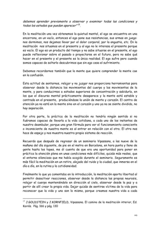 debemos aprender previamente a observar y examinar todas las condiciones y
todos los estados que puedan aparecer” 15.

En la meditación una vez obtenemos la quietud mental, el ego se encuentra en una
encerrona, en un vacío, entonces el ego pone sus resistencias, sus armas en juego:
nos dormimos, nos dejamos llevar por el dolor corporal, por la angustia, etc. En la
meditación nos situamos en el presente y al ego no le interesa el presente porque
es vacío. El ego es un producto del tiempo y no sabe situarse en el presente, el ego
puede reflexionar sobre el pasado o proyectarse en el futuro, pero no sabe qué
hacer en el presente y el presente es la única realidad. El ego sufre pero cuando
somos capaces de soltarlo descubrimos que sin ego cesa el sufrimiento.

Debemos recordarnos también que la mente que quiere comprender la mente cae
en la confusión.

Esta actitud de sentarnos, relajar y no juzgar nos proporciona herramientas para
observar desde la distancia los movimientos del cuerpo y los movimientos de la
mente, y para conducirnos a estados superiores de concentración y sabiduría, en
los que el discurso mental prácticamente desaparece y la mente está estable y
centrada en el presente, produciéndose la unión de mente y corazón. El centro de
atención ya no está en la mente sino en el corazón y uno ya no se siente dividido, no
hay separación.

Por otra parte, la práctica de la meditación no tendría ningún sentido si no
fuéramos capaces de llevarla a la vida cotidiana, a cada uno de los instantes de
nuestro deambular, porque una gran fórmula para ver el funcionamiento consciente
o inconsciente de nuestra mente es al entrar en relación con el otro. El otro nos
hace de espejo y nos muestra nuestro propio sistema de reacción.

Recuerdo que después de regresar de un seminario Vipassana, a las nueve de la
mañana del día siguiente, de pie en el metro en Barcelona, en hora punta y lleno de
gente hasta los topes, me di cuenta de que era una oportunidad para poner en
práctica la atención plena en unas condiciones más difíciles, quizás más reales, que
el entorno silencioso que me había acogido durante el seminario. Seguramente es
más fácil la meditación en un retiro, alejado del ruido y la ciudad, que inmersa en el
día a día, en la rutina y la cotidianeidad.

Finalmente lo que ya comentaba en la introducción, la meditación aporta libertad al
permitir desactivar reacciones, observar desde la distancia las propias neurosis,
relajar el cuerpo manteniéndolo en dirección al cielo, observar desde la paz y a
partir de allí crear la propia vida. Dejar quizás de sentirse víctima de la vida para
reconocer que la vida y uno son lo mismo, porque creamos nuestra vida a cada


15
  J.GOLDSTEIN y J.KORNFIELD, Vipassana. El camino de la meditación interior, Ed.
Kairós. Pág. 166 y pág. 130


                                                                                   49
 