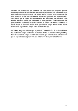 instante, con cada actitud que sentimos, con cada palabra que dirigimos, porque
nacemos y morimos en cada instante. Recuerdo especialmente una sesión en el dojo
en que estaba viviendo el zazen con mucha tensión, cuando me di cuenta de que
todo aquello a lo que tan fuertemente me estaba agarrando era impermanente,
insustancial, que mi cuerpo, mis pensamientos, mis emociones, que todo todo todo
moriría. Entonces ¿para qué aferrarme si todo perecerá?. Esta sensación fue
profundamente liberadora, me permitió soltar mi cuerpo y mi mente y continuar el
zazen desde un abandono mucho más gratificante porque había mucho menos
sufrimiento, seguramente porque había mucho menos ego.

Por último, me gusta recordar que la práctica o los beneficios de la meditación no
nos pertenecen porque pertenecen al universo. Y esta es una realidad muy bonita y
también liberadora, porque ¿qué hay más precioso que sentarse en el zafu sabiendo
qué no hay nada a conseguir, ni tan solo el beneficio de la propia meditación?




                                                                               50
 