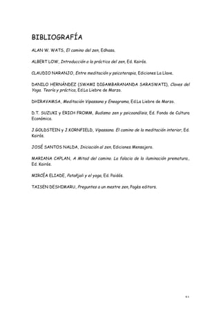 BIBLIOGRAFÍA
ALAN W. WATS, El camino del zen, Edhasa.

ALBERT LOW, Introducción a la práctica del zen, Ed. Kairós.

CLAUDIO NARANJO, Entre meditación y psicoterapia, Ediciones La Llave.

DANILO HERNÁNDEZ (SWAMI DIGAMBARANANDA SARASWATI), Claves del
Yoga. Teoría y práctica, Ed.La Liebre de Marzo.

DHIRAVAMSA, Meditación Vipassana y Eneagrama, Ed.La Liebre de Marzo.

D.T. SUZUKI y ERICH FROMM, Budismo zen y psicoanálisis, Ed. Fondo de Cultura
Económica.

J.GOLDSTEIN y J.KORNFIELD, Vipassana. El camino de la meditación interior, Ed.
Kairós.

JOSÉ SANTOS NALDA, Iniciación al zen, Ediciones Mensajero.

MARIANA CAPLAN, A Mitad del camino. La falacia de la iluminación prematura.,
Ed. Kairós.

MIRCÉA ELIADE, Patañjali y el yoga, Ed. Paidós.

TAISEN DESHIMARU, Preguntes a un mestre zen, Pagès editors.




                                                                           51
 