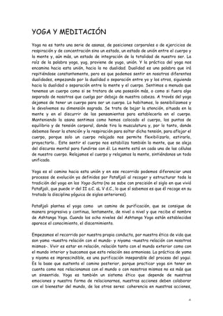 YOGA Y MEDITACIÓN
Yoga no es tanto una serie de asanas, de posiciones corporales o de ejercicios de
respiración y de concentración sino un estado, un estado de unión entre el cuerpo y
la mente y, aún más, un estado de integración de la totalidad de nuestro ser. La
raíz de la palabra yoga, yug, proviene de yugo, unión. Y la práctica del yoga nos
encamina hacia esta unión, hacia la no dualidad. Dualidad es una palabra que irá
repitiéndose constantemente, pero es que podemos sentir en nosotros diferentes
dualidades, empezando por la dualidad o separación entre yo y los otros, siguiendo
hacia la dualidad o separación entre la mente y el cuerpo. Sentimos a menudo que
tenemos un cuerpo como si se tratara de una posesión más, o como si fuera algo
separado de nosotros que cuelga por debajo de nuestra cabeza. A través del yoga
dejamos de tener un cuerpo para ser un cuerpo. Lo habitamos, lo sensibilizamos y
le devolvemos su dimensión sagrada. Se trata de bajar la atención, situada en la
mente y en el discurrir de los pensamientos para establecerla en el cuerpo.
Manteniendo la asana sentimos como hemos colocado el cuerpo, los puntos de
equilibrio y de tensión corporal, donde tira la musculatura y, por lo tanto, donde
debemos llevar la atención y la respiración para soltar dicha tensión, para aflojar el
cuerpo, porque solo un cuerpo relajado nos permite flexibilizarlo, estirarlo,
proyectarlo… Este sentir el cuerpo nos estabiliza también la mente, que se aleja
del discurso mental para fundirse con él. La mente está en cada una de las células
de nuestro cuerpo. Relajamos el cuerpo y relajamos la mente, sintiéndonos un todo
unificado.

Yoga es el camino hacia esta unión y en ese recorrido podemos diferenciar unos
procesos de evolución ya definidos por Patañjali al recoger y estructurar toda la
tradición del yoga en los Yoga-Sutra (no se sabe con precisión el siglo en que vivió
Patañjali, que puede ir del II a.C. aL V d.C., lo que sí sabemos es que él recoge en su
tratado la disciplina yóguica de siglos anteriores).

Patañjali plantea el yoga como un camino de purificación, que se consigue de
manera progresiva y continua, lentamente, de nivel a nivel y que recibe el nombre
de Ashtanga Yoga. Cuando los ocho niveles del Ashtanga Yoga están establecidos
aparece el conocimiento, el discernimiento.

Empezamos el recorrido por nuestra propia conducta, por nuestra ética de vida que
son yama –nuestra relación con el mundo- y niyama –nuestra relación con nosotros
mismos-. Vivir es estar en relación, relación tanto con el mundo exterior como con
el mundo interior y buscamos que esta relación sea armoniosa. La práctica de yama
y niyama es imprescindible, es una purificación inseparable del proceso del yogui.
Es la base que sustenta el camino posterior, porque practicar yoga sin tener en
cuenta como nos relacionamos con el mundo o con nosotros mismos no es más que
un sinsentido. Yoga es también un sistema ético que depende de nuestras
emociones y nuestra forma de relacionarnos, nuestras acciones deben colaborar
con el bienestar del mundo, de los otros seres: coherencia en nuestras acciones,


                                                                                     6
 
