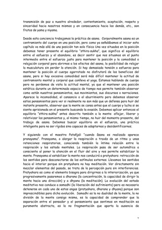 transmisión de paz a nuestro alrededor, contentamiento, aceptación, respeto y
sinceridad hacia nosotros mismos y en consecuencia hacia los demás, etc., son
frutos de yama y niyama.

Desde esta conciencia trabajamos la práctica de asana. Corporalmente asana es un
centramiento del cuerpo en una posición, pero como ya señalábamos al iniciar este
capítulo va más allá de una posición tan solo física Una vez situados en la posición
debemos tener presente el equilibrio “sthira-sukha”, que significa el equilibrio
entre el esfuerzo y el abandono, es decir sentir que nos situamos en el punto
intermedio entre el esfuerzo justo para mantener la posición y la comodidad o
relajación corporal para abrirnos a los efectos del asana, la posibilidad de relajar
la musculatura sin perder la atención. Si hay demasiada tensión o esfuerzo para
mantener la posición el cuerpo agarrotado no disfrutará de los beneficios del
asana, pero si hay excesiva comodidad será más difícil mantener la actitud de
centramiento mental y corporal que conlleva el yoga. Estamos hablando de cuerpo
pero no perdemos de vista la actitud mental, ya que el mantener una posición
estática durante un determinado espacio de tiempo nos permite también observar
como están nuestros pensamientos, sus movimientos, sus discursos o narraciones.
Aparece la incomodidad, el cansancio o el aburrimiento pero debemos observar
estos pensamientos para ver si realmente no son más que un defensa para huir del
instante presente, observar que la mente se cansa antes que el cuerpo y lucha si se
siente aprisionada en el presente buscando la evasión. Debemos aplicar entonces el
equilibrio “sthira-sukha” antes descrito también a la mente: aflojar, liberar y
relativizar los pensamientos y, al mismo tiempo, no huir del momento presente, del
trabajo de asana. Debemos buscar equilibrio en el esfuerzo, una práctica
inteligente para no ser rígidos sino capaces de adaptarnos y desidentificarnos.

Y siguiendo con el maestro Patañjali “cuando âsana es realizado aparece
pranayama”. Pranayama, o alargar la respiración a través de un ritmo y unas
retenciones respiratorias, conociendo también la íntima relación entre la
respiración y los estado mentales. La respiración pasa de ser automática a
consciente al poner la atención en el fluir del aire y nos permite estabilizar la
mente. Pranayama al estabilizar la mente nos conducirá a pratyahara: retracción de
los sentidos para desconectarse de los estímulos externos. Llevamos los sentidos
hacia el interior porque sin pratyahara no hay meditación. Ver directamente sin
mezclar elementos del pasado, se trata de la percepción pura sin interferencias.
Pratyahara es como el elemento bisagra para dirigirnos a la interiorización, ya que
progresivamente pasaremos a dharana (la concentración, la capacidad de dirigir la
mente hacia una dirección) y a dhyana (la meditación). La evolución del estado
meditativo nos conduce a samadhi (la liberación del sufrimiento) pero es necesario
detenerse en cada uno de estos angas (pratyahara, dharana y dhyana) porque son
imprescindibles para dicha evolución. Samadhi es la no dualidad de la mente, la no
división de la mente consigo misma, es la capacidad de comprender que la
separación entre el pensador y el pensamiento que sentimos en meditación es
puramente abstracta, es la no fragmentación que aporta la ausencia de



                                                                                  7
 