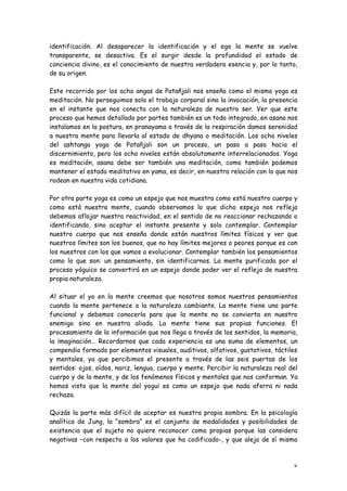 identificación. Al desaparecer la identificación y el ego la mente se vuelve
transparente, se desactiva. Es el surgir desde la profundidad el estado de
conciencia divino, es el conocimiento de nuestra verdadera esencia y, por lo tanto,
de su origen.

Este recorrido por los ocho angas de Patañjali nos enseña como el mismo yoga es
meditación. No perseguimos solo el trabajo corporal sino la invocación, la presencia
en el instante que nos conecta con la naturaleza de nuestro ser. Ver que este
proceso que hemos detallado por partes también es un todo integrado, en asana nos
instalamos en la postura, en pranayama a través de la respiración damos serenidad
a nuestra mente para llevarla al estado de dhyana o meditación. Los ocho niveles
del ashtanga yoga de Patañjali son un proceso, un paso a paso hacia el
discernimiento, pero los ocho niveles están absolutamente interrelacionados. Yoga
es meditación, asana debe ser también una meditación, como también podemos
mantener el estado meditativo en yama, es decir, en nuestra relación con lo que nos
rodean en nuestra vida cotidiana.

Por otra parte yoga es como un espejo que nos muestra como está nuestro cuerpo y
como está nuestra mente, cuando observamos lo que dicho espejo nos refleja
debemos aflojar nuestra reactividad, en el sentido de no reaccionar rechazando o
identificando, sino aceptar el instante presente y solo contemplar. Contemplar
nuestro cuerpo que nos enseña donde están nuestros límites físicos y ver que
nuestros límites son los buenos, que no hay límites mejores o peores porque es con
los nuestros con los que vamos a evolucionar. Contemplar también los pensamientos
como lo que son: un pensamiento, sin identificarnos. La mente purificada por el
proceso yóguico se convertirá en un espejo donde poder ver el reflejo de nuestra
propia naturaleza.

Al situar el yo en la mente creemos que nosotros somos nuestros pensamientos
cuando la mente pertenece a la naturaleza cambiante. La mente tiene una parte
funcional y debemos conocerla para que la mente no se convierta en nuestro
enemigo sino en nuestra aliada. La mente tiene sus propias funciones. El
procesamiento de la información que nos llega a través de los sentidos, la memoria,
la imaginación… Recordarnos que cada experiencia es una suma de elementos, un
compendio formado por elementos visuales, auditivos, olfativos, gustativos, táctiles
y mentales, ya que percibimos el presente a través de las seis puertas de los
sentidos: ojos, oídos, nariz, lengua, cuerpo y mente. Percibir la naturaleza real del
cuerpo y de la mente, y de los fenómenos físicos y mentales que nos conforman. Ya
hemos visto que la mente del yogui es como un espejo que nada aferra ni nada
rechaza.

Quizás la parte más difícil de aceptar es nuestra propia sombra. En la psicología
analítica de Jung, la “sombra” es el conjunto de modalidades y posibilidades de
existencia que el sujeto no quiere reconocer como propias porque las considera
negativas –con respecto a los valores que ha codificado-, y que aleja de sí mismo



                                                                                   8
 
