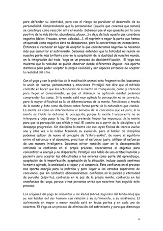 para defender su identidad, pero con el riesgo de paralizar el desarrollo de su
personalidad. Comprendiendo que la personalidad (aquello que creemos que somos)
se construye como reacción ante el mundo. Sabemos que el ego apuesta por la cara
positiva de la vida (éxito, abundancia, placer...) y deja de lado aquello que considera
negativo (dolor, fracaso, error, soledad....). Al reprimir o negar la parte que hemos
etiquetado como negativa ésta no desaparece, pero la convertimos en inconsciente.
Entonces al rechazar en lugar de aceptar lo que consideramos negativo no hacemos
más que aumentar el sufrimiento. Debemos entender que la felicidad no reside en
nuestra parte más brillante sino en la aceptación de la dualidad de nuestro mundo,
en la integración del todo. Yoga es un proceso de desidentificación. El yoga nos
muestra que la realidad se puede observar desde diferentes ángulos, nos aporta
distancia para poder aceptar la propia realidad y ser capaces entonces de aceptar
la realidad del otro.

Con el yoga y con la práctica de la meditación unimos esta fragmentación, buscamos
la unión de cuerpo, pensamientos y emociones. Patañjali nos dice que el método
consiste en hacer que las actividades de la mente se tranquilicen, calma y atención
para llegar al conocimiento, ya que al disminuir la agitación mental podemos
comprender las cosas. Si la mente está muy agitada la percepción no es correcta,
pero la mayor dificultad es la de diferenciarnos de la mente. Percibimos a través
de la mente y ésta como decíamos antes forma parte de la naturaleza que cambia.
La mente es como un intermediario al servicio de la conciencia que es pura, si la
mente es fluida no deforma la percepción, porque la mente transparente no se
interpone y deja pasar la luz. El yoga pretende limpiar las impurezas de la mente
para que la percepción sea nítida y real. El camino es a partir de la disciplina y el
desapego progresivo. Sin disciplina la mente con sus leyes físicas de inercia vuelve
una y otra vez a lo mismo frenando su evolución, pero al hablar de disciplina
podemos aplicar de nuevo el concepto de “sthira-sukha”, de nuevo el equilibrio
entre el esfuerzo y el abandono, practicar el esfuerzo justo, utilizar el esfuerzo
de una manera inteligente. Debemos evitar también caer en la desesperación
sintiendo la confianza en el propio proceso, recordarnos el objetivo para
concentrar la energía y no dispersarla. Patañjali nos habla de una actitud humilde y
paciente para aceptar las dificultades y los errores como parte del aprendizaje,
aceptación de la imperfección, aceptación de la situación, incluso cuando sentimos
la mente agitada, la ansiedad o el sopor y el cansancio. Esta confianza en el proceso
nos aporta energía para la práctica y para llegar a los estados superiores de
conciencia, que sin confianza abandonaríamos. Confianza en la pureza y eternidad
de purusha (espíritu), confianza en la paz de la propia mente, confianza en las
enseñanzas del yoga, porque otras personas antes que nosotros han seguido este
proceso.

Los orígenes del yoga se remontan a los Vedas (libros sagrados del hinduismo) que
ya nos hablan del ser humano con relación a su sufrimiento, a su existencia. El
sufrimiento en mayor o menor medida está en todas partes y en cada uno de
nosotros. El Yoga es un proceso de eliminación del sufrimiento y para que disminuya



                                                                                     9
 