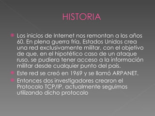  Los inicios de Internet nos remontan a los años
  60. En plena guerra fría, Estados Unidos crea
  una red exclusivamente militar, con el objetivo
  de que, en el hipotético caso de un ataque
  ruso, se pudiera tener acceso a la información
  militar desde cualquier punto del país.
 Este red se creó en 1969 y se llamó ARPANET. 
 Entonces dos investigadores crearon el
  Protocolo TCP/IP, actualmente seguimos
  utilizando dicho protocolo
 