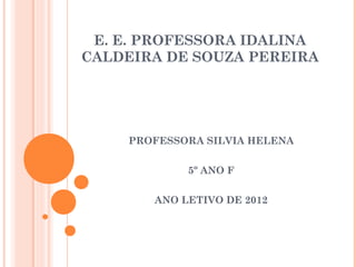 E. E. PROFESSORA IDALINA
CALDEIRA DE SOUZA PEREIRA




    PROFESSORA SILVIA HELENA


            5º ANO F


       ANO LETIVO DE 2012
 