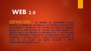 WEB 2.0
DEFINICIÓN : SE REFIERE AL FENÓMENO SOCIAL
SURGIDO A PARTIR DEL DESARROLLO DE DIVERSAS APLICACIONES
EN INTERNET Y ESTABLECE UNA DISTINCIÓN ENTRE LA PRIMERA
ÉPOCA DE LA WEB (DONDE EL USUARIO ERA BÁSICAMENTE UN
SUJETO PASIVO QUE RECIBÍA LA INFORMACIÓN O LA PUBLICABA,
SIN QUE EXISTIERAN DEMASIADAS POSIBILIDADES PARA QUE SE
GENERARA LA INTERACCIÓN) Y LA REVOLUCIÓN QUE SUPUSO EL
AUGE DE LOS BLOGS, LAS REDES SOCIALES Y OTRAS
HERRAMIENTAS RELACIONADAS
 
