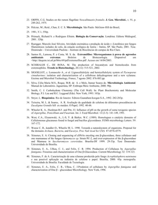 10

23. ORPIN, C.G. Studies on the rumen flagellate Neocallimastix frontalis. J. Gen. Microbiol., v. 91, p.
    249-262, 1975.
24. Pelczar, M.; Reid., Chan, E. C. S. Microbiologia. São Paulo: McGraw-Hill do Brasil,
25. 1981, V.1, 556p.
26. Primack, Richard b. e Rodrigues Efraim. Biologia da Conservação. Londrina: Editora Midiograf,
    2001. 328p.
27. Ruergger, Marcelo José Silveira. Atividade enzimática e produção de ácido γ -Linolênico por fungos
    filamentosos isolados do solo, da estação ecológica de Juréia – Itatins, SP. São Paulo, 2001. Tese.
    Doutorado – Universidade Paulista – Instituto de Biociências do campus de Rio Claro.
28. Santos H., Lamosa, P. e Costa, M. S. da. Extremófilos: Microrganismos à prova de agressões
    ambientais         extremas.        Boletim        de       Biotecnologia.    Disponível em
    <http://dequim.ist.utl.pt/bbio/69/pdf/extremofilos.pdf .Acesso em 14/04/2003.
29. SCHIRALDI C., DE ROSA, M. The production of biocatalysts and biomolecules from
    extremophiles. Trends in Biotechnology, 20 (12): 515-521, 2002.
30. SIGOILLOT, c. Lomascolo A., et al. Lignocellulolytic and hemicellulolytic system of Pycnoporus
    cinnabarinus: isolation and characterization of a cellobiose dehydrogenase and a new xylanase.
    Enzime and Microbial Technology, France, 7 agosto 2002. 876-883 pp.
31. Silva, Célia Maria M.S., Roque, M.R. de A. e Melo, Itamar Soares de. Microbiologia Ambiental:
    Manual de Laboratório. Jaguariúna, SP: Embrapa Meio Ambiente, 2000. 98p.
32. Smith, C. J. Carbohydrate Chemistry (The Cell Wall). In: Plant Biochemistry and Molecular
    Biology, P.J. Lea and R.C. Leggoad (Eds). New York, 1993. 103p.
33. Stryer, L. Bioquímica. Rio de Janeiro: Editora Guanabara koogan S.A., 1992. 282-283p.
34. Teixeira, M. L. & Soares, A. R. Avaliação da qualidade de celulose de diferentes procedências de
    Eucalyptus Grandis hill ex maiden. O Papel, 1992. 40-44.
35. Wheeler K. A., Hurdman B.F. and Pitt, J.I. Influence of pH on the growth of some toxigenic species
    of Aspergillus, Penicillium and Fusarium. Int. J. Food Microbiol. 12 (2-3): 141-149, 1991.
36. West, C.A., Elzanowski, A., L-S, Y. & Barker, W.C. (1989). Homologues o catalytic domains of
    Cellulomonas glucanases found in fungal and bacillus glycosidases. FEMS microbiology Letters. 59:
    167-172.
37. Woese C. R., kandler O., Wheelis M. L. 1990. Towards a naturalsystem of organisms. Proposal for
    the domains Archaea, Bacteria, and Eucarya. Proc Natl Acad Sci USA 87:4576-4579.
38. Ximenes, E. A. Cloning and sequencing of cDNAs encoling one β-glucosidase, three cellulases and
    one mannanase of the fungus Opinomyces sp. Strain PC-2, and over-expression of the β-glucosidase
    and Mannasa in Saccharomyces cerevisidae. Brasilia-DF 1999. 29-33p. Tese Doutorado:
    Universidade de Brasília.
39. Ximenes, E. A., Ulhoa, C. J., and Felix, C. R. 1994. Production of Cellulases by Aspergillus
    fumigatus. Fresenius and characterization of One β-Glucosidase. Current Microbiology 32: 119-123.
40. Ximenes, F. de A. Caracterização de uma xilanase produzida pelo fungo Acrophialophora naininana
    e sua possível aplicação na indústria de celulose e papel. Brasília, 2000. 45p. monografia.
    Universidade de Brasília. Faculdade de Tecnologia.
41. Ximenes, E. A., Felix, C. R., Ulhoa, C. J.Prodution of cellulases by Aspergillus fumigatus and
    characterization of One β – glucosidase Microbiology. New York, 1996.
 