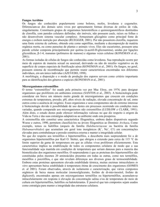 3

Fungos Aeróbios
Os fungos são conhecidos popularmente como bolores, mofos, leveduras e cogumelos.
Diferenciam-se dos demais seres vivos por apresentarem formas diversas de estilos de vida,
singularmente. Constituem grupos de organismos heterotróficos e quimiorganotróficos destituídos
de clorofila, com paredes celulares definidas; são imóveis, não possuem caule, raízes ou folhas e
não desenvolvem sistema vascular complexo. Armazenam glicogênio como principal fonte de
energia e exibem nutrição por absorção (RUEGGER, 2001). Por não possuírem clorofila, requerem
uma fonte externa de carbono, obtendo esta como saprófitas, mediante a decomposição de matéria
orgânica morta, ou como parasitas de plantas e animais vivos. Eles são eucariontes, possuem uma
parede celular composta principalmente por quitina (n-acetil-D-glicosamina), unidas por ligações
glicosídicas, β-1-4, mananas (polímeros de manose) e algumas vezes celulose (KONEMAN et al.,
2001).
As formas isoladas de células de fungos são conhecidas como leveduras. Sua reprodução ocorre por
meio de esporos de maneira sexual ou assexual, derivando ou não do micélio vegetativo ou da
superfície de corpos especiais de frutificação aérea (KONEMAN et al., 2001). Os fungos, no geral,
possuem sistema de recombinação que permite reunir características encontradas nos diferentes
indivíduos, em um único individuo (AZEVEDO, 1998).
A morfologia, a disposição e o modo de produção dos esporos servem como critério importante
para as identificações dos gêneros e espécies (KONEMAN et al., 2001).

Microrganismos extremófilos
O termo “extremófilos” foi usado pela primeira vez por Mac Elroy, em 1974, para designar
organismos que proliferem em ambientes extremos (SANTOS et al., 2003). A biotecnologia pode
considerar em breve um número muito grande de microrganismos que crescem em condições
extremas de temperatura, pressão, pH, altos níveis de radiação, elevada concentração de sal, entre
outros como a ausência de oxigênio. Esses organismos e seus componentes são de extremo interesse
à biotecnologia devido à possibilidade de uso destes em processos ocorrendo em condições mais
variadas, quando comparado aos microrganismos não extremófilos (LUDLOW e CLARK, 1991).
Além disto, o estudo destes pode oferecer informações valiosas no que diz respeito à origem da
Vida na Terra e das suas estratégias adaptativas ao ambiente onde esta prosperou.
A extremofilia não constitui uma característica filogenética, embora dados disponíveis segundo
Woese e outros, 1990, permitem classificá-los na árvore filogenética ao Domínio Archaea. Como
exemplo, temos os halófilos (arqueis da família Halobacteriaceae ou bactéria da família
Haloanaerobiales) que acumulam em geral íons inorgânicos (K+, Na+, Cl-) em concentrações
elevadas para contrabalançar a pressão osmótica externa e manter a integridade celular.
No que diz respeito aos termófilos e hipertermófilos, a descoberta mais surpreendente foi a de
organismos hipertermófilos por Karl O. Stetter, que obrigou a extensão para cerca de 115 °C do
limite superior da gama de temperatura em que as células vivas proliferam eficientemente. Esta
característica implica na estabilização de todos os componentes celulares de modo que a sua
funcionalidade seja mantida em condições de temperatura que seriam danosas para a maioria das
biomoléculas dos organismos mesófilos. O surpreendente é que as proteínas dos hipertermófilos são
constituídas pelos mesmos 20 aminoácidos presentes em todas as outras, como nos termófilos,
mesófilos e psicrófilos, e que não revelam diferenças aos diversos graus de termoestabilidade.
Embora estas proteínas apresentem elevada estabilidade térmica, muitas enzimas intracelulares in
vitro apresentam baixa estabilidade à temperatura ótima de crescimento dos organismos (GOMES
et. al 2001). Foram observados, através de isolamento e caracterização, que vários compostos
orgânicos de baixa massa molecular (monosilglicerato, fosfato de di-mio-inositol, fosfato de
diglicerol), encontrados apenas em microrganismos termófilos ou hipertermófilos, acumulam-se
intracelularmente em resposta à elevação da concentração salina e/ou de temperatura do meio de
cultura em hipertermófilos, halófilos ou halotolerantes. É possível que tais compostos sejam usados
como estratégia para manter a integridade das estruturas celulares.
 