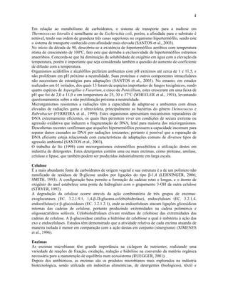 4

Em relação ao metabolismo de carboidratos, o sistema de transporte para a maltose em
Thermococcus litoralis é semelhante ao de Escherichia coli, porém, a afinidade para o substrato é
notável, tendo sua ordem de grandeza três casas superiores no organismo hipertermófilo, sendo este
o sistema de transporte conhecido com afinidade mais elevada (SANTOS et al., 2003).
No início da década de 90, descobriu-se a existência de hipertermófilos aeróbios com temperatura
ótima de crescimento de 100ºC, fato este que derruba a exclusividade de hipertermófilos extremos
anaeróbios. Concorda-se que há diminuição da solubilidade de oxigênio em água com a elevação da
temperatura, porém é importante que seja considerada também a questão do aumento do coeficiente
de difusão com a temperatura.
Organismos acidófilos e alcalófilos preferem ambientes com pH extremos até cerca de 1 e 11,5, e
não proliferam em pH próximo a neutralidade. Suas proteínas e outros componentes intracelulares
não necessitam de estratégias para adaptações (SANTOS et al., 2003). No entanto, em estudos
realizados em 61 isolados, dos quais 13 foram de espécies importantes de fungos toxigênicos, sendo
quatro espécies de Aspergillus e Fusarium, e cinco de Penicillium, estes cresceram em uma faixa de
pH que foi de 2,0 a 11,0 e em temperatura de 25, 30 e 37°C (WHEELER et al., 1991), levantando
questionamentos sobre a não proliferação próxima a neutralidade.
Microrganismos resistentes a radiações têm a capacidade de adaptar-se a ambientes com doses
elevadas de radiações gama e ultravioleta, principalmente as bactérias do gênero Deinococcus e
Rubrobacter (FERREIRA et al., 1999). Estes organismos apresentam mecanismos reparadores de
DNA extremamente eficientes, os quais lhes permitem viver em condições de secura extrema ou
agressão oxidativa que induzem a fragmentação de DNA, letal para maioria dos microrganismos.
Descobertas recentes confirmam que arqueões hipertermófilos possuem a capacidade incomum para
reparar danos causados ao DNA por radiações ionizantes; portanto é possível que a reparação de
DNA eficiente esteja relacionada com características de adaptações comuns de diversos tipos de
agressão ambiental (SANTOS et al., 2003).
O trabalho de Ito (1998) com microrganismos extremófilos possibilitou a utilização destes em
indústria de detergentes. Estes detergentes contém uma ou mais enzimas, como protease, amilase,
celulase e lipase, que também podem ser produzidas industrialmente em larga escala.

Celulose
É a mais abundante fonte de carboidratos de origem vegetal e sua estrutura é a de um polímero não
ramificado de resíduos de D-glicose unidos por ligações do tipo β-1,4 (LEHNINGER, 2006;
SMITH, 1993). A configuração beta permite a formação de cadeias retas e longas, e o átomo de
oxigênio do anel estabelece uma ponte de hidrogênio com o grupamento 3-OH da outra celulose
(STRYER, 1992).
A degradação da celulose ocorre através da ação combinatória de três grupos de enzimas:
exoglucanases (EC. 3.2.1.9.1, 1,4--D-glucana-celobiohidrolase), endocelulases (EC. 3.2.1.4,
endocellulase) e -glucosidases (EC. 3.2.1.2.1), onde as endocelulases atacam ligações glicosídicas
internas das cadeias de celulose, portanto produzindo extremidades na cadeia polimérica e
oligossacarídeos solúveis. Celobiohidrolases clivam resíduos de celobiose das extremidades das
cadeias de celulose. A -glucosidase catalisa a hidrólise de celobiose a qual é inibitória à ação das
exo e endocelulases. Estudos têm demonstrado que a atividade relativa de cada enzima atuando de
maneira isolada é menor em comparação com a ação destas em conjunto (sinergismo) (XIMENES
et al., 1996).

Enzimas
As enzimas microbianas têm grande importância na ciclagem de nutrientes, realizando uma
variedade de reações de fixação, oxidação, redução e hidrólise na conversão da matéria orgânica
necessária para a manutenção de equilíbrio num ecossistema (RUEGGER, 2001).
Depois dos antibióticos, as enzimas são os produtos microbianos mais explorados na indústria
biotecnológica, sendo utilizada em indústrias alimentícias, de detergentes (biológicos), têxtil e
 