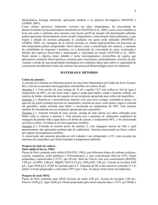 5

farmacêutica, biologia molecular, aplicações médicas e na química bio-orgânica (MANFIO e
LEMOS, 2003).
Como muitos processos industriais ocorrem em altas temperaturas, há necessidade de
desenvolvimento de biocatalizadores termoestáveis (SANTOS et al., 2003), assim como também se
levar em conta o substrato, pois enzimas com mesmo perfil de atuação sob determinado substrato
podem apresentar funcionamento ótimo em pH, temperatura e concentração iônica diferentes, o que
requer a seleção de enzimas adequadas às condições nas quais serão utilizadas (MANFIO e
LEMOS, 2003). As vantagens de se utilizar enzimas ou células hipertermófilas em processos de
alta temperatura podem compreender vários fatores, como a esterilização dos reatores, o aumento
da solubilidade de reagentes e produtos, ou a diminuição de viscosidade do meio, acelerando a
difusão das espécies dissolvidas e aumentando a velocidade de reação (SANTOS et al., 2003).
Neste intuito o objetivo deste trabalho é isolar microrganismos extremófilos de regiões que
apresentem condições físico-químicas extremas para crescimento, principalmente extremos de pH,
visando o estudo de suas propriedades fisiológicas em condições ideais para cultivo e capacidade de
crescimento em diferentes fontes de carbono com potencial Biotecnológico para uso industrial.

                                 MATERIAIS E MÉTODOS

Coleta da amostra
A amostra foi coletada em diferentes pontos de uma fonte hidrotérmica de Caldas do Jorro-Tucano-
BA, a fim de se encontrar microrganismos extremófilos em termos de pH.
Amostra 1 Com auxílio de uma seringa de 15 ml e agulha 13x7 mm colheu-se 3ml de água à
temperatura de 48ºC, em um local onde a água é usada para banho, sendo a amostra colhida, em
torneira de banho, introduzida em seguida em um recipiente apropriado para cultivo de anaeróbios.
Amostra 2 Repetiu-se o procedimento anterior com uma nova seringa, coletando-se dessa vez
água de um ponto mediano próximo ao maquinário, torneira do meio; neste ponto a água é coletada
em garrafões, sendo utilizada para beber e encontrada na temperatura de 48ºC. Esta amostra
também foi introduzida em um recipiente apropriado para anaeróbios.
Amostra 3 Amostra retirada de uma cascata, situada do lado oposto aos tubos utilizados para
banho onde se coletou a amostra 1. Esta amostra teve a presença de sedimentos originários da
raspagem da parede onde a água desce em forma de cascata, à temperatura 48ºC, e foi armazenada
em frasco coletor. Acredita-se ser microrganismo aeróbios.
Amostra 4 Coletada no mesmo ponto da amostra 2, com raspagem interna do tubo o qual
aparentemente não apresentou nenhum tipo de sedimentos. Amostra armazenada em frasco coletor
por esperar microrganismo aeróbios.
A conservação das amostras procedeu-se sob vedação e em refrigerador a 4°C, com exceção das
amostras dos anaeróbios que foram mantidas à temperatura ambiente.

Preparo do meio de cultura
Meio sólido (Chaves, 1982)
Placas de Petri contendo meio sólido (CHAVES, 1982), com diferentes fontes de carbono (celulose,
caseína, margarina, ácido palmítico e N-hexadecano), a uma concentração final de 0,5%, foram
preparadas e autoclavadas a 121ºC, por 20 min. Meio de Chaves com seus componentes (KH2PO4
7,00 g/L; K2HPO4 2,00 g/L; MgSO4.7H2O 0,10 g/L; (NH4)2SO4 1,00 g/L; Extrato de levedura 0,60
g/L; Agar 20,00 g/L). O pH foi ajustado para 6,5. Alíquotas de 40 l das amostras coletadas (3 e 4;
tabela 1) foram plaqueadas e cultivadas à 50°C por 2 dias. As placas foram feitas em duplicatas.

Preparo de meio MYG
Placas de Petri contendo meio MYG (Extrato de malte 5,00 g/L; Extrato de levedura 2,50 g/L;
Glicose 10,00 g/L; Agar 20,00 g/L) foram preparadas após serem autoclavadas a 121ºC por 20min e
 
