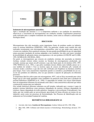 8




          Celulose




Isolamento de microrganismos anaeróbios.
Após a incubação das amostras 1 e 2 à temperatura ambiente e em condições de anaerobiose,
observou-se o crescimento de microrganismos nas condições testadas. Experimentos posteriores
serão realizados para o completo isolamento dos mesmos, assim como se efetuará a caracterização
fisiológica destes.

                                          DISCUSSÃO

Microrganismos têm sido mostrados serem importantes fontes de produtos usados na indústria,
como as enzimas hidrolíticas (XIMENES, 1999). Em particular, estudos neste sentido têm sido
realizados recentemente com microrganismos extremófilos, uma vez que sendo estes capazes de
viverem em condições físico-químicas extremas, há uma grande possibilidade de que tal capacidade
esteja associada à produção de enzimas adaptadas a tais condições. Isto abre uma maior variedade
de possibilidade de aplicações destes microrganismos e de seus produtos (LUDLOW and CLARK,
1991; SCHIRALDI e DE ROSA, 2002).
Em geral, os microrganismos que crescem em condições extremas são associados ao domínio
Archaea, contudo existem relatos recentes na literatura de microrganismos produzindo, por
exemplo, enzimas que atuam em pH extremos e que não fazem parte de tal domínio (ITO, 1997;
1998; WHEELEr et al., 1991), o que pelos resultados iniciais obtidos neste trabalho parece ser o
caso também do isolado J. Esse se mostrou capaz de crescer em diferentes pH, variando de
extremos ácidos a alcalinos o que não tem sido verificado com freqüência na literatura científica
para fungos. Esta é uma característica importante quando se considera a possibilidade de seu uso,
ou de seus produtos em indústrias, uma vez que aumenta o espectro de aplicações em diferentes
processos.
A temperatura ideal de cultivo para este microrganismo, 40°C, está na faixa encontrada para vários
fungos que já vêm sendo apontados como candidatos em potencial como fonte para a produção de
enzimas hidrolíticas (XIMENES et al., 1994). A capacidade do isolado J de crescer relativamente
bem em temperaturas diferentes da encontrada como ideal, é uma característica adicional que indica
o potencial do mesmo para uso industrial.
Este isolado hidrolisou diferentes substratos nos pH testados, indicando que o mesmo é capaz de
produzir enzimas hidrolíticas como proteases (degradação da caseína), celulases (degradação da
celulose), lípases (degradação de ácido palmítico, margarina e provavelmente N-hexadecano). Isto
indica que este isolado pode ser provavelmente aproveitado de forma eficiente em termos de uso
industrial, assim como em processos de biorremediação. Seu Processo de Identificação está em
andamento na Universidade Estadual de Londrina.

                            REFERÊNCIAS BIBLIOGRÁFICAS

   1.   Azevedo, João Lúcio. Genética de Microrganismos. Goiânia: Editora da UFG, 1998. 490p.
   2.   Bhat, M.K. 2000. Cellulases and related enzymes in biotechnology. Biotechnology advances. 355-
        383.
 