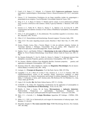 9

3.   Casali, A. K., Staats, C. C., Schrank, A. e Vainstein, M.H. Cryptococcus neoformans. Aspectos
     moleculares e epidemiológicos. Biotecnologia Ciência e Desenvolvimento-nº20. 34-37, maio/junho
     2001.
4.   Chaves, V. H. Características Fisiológicas de um fungo termófilos isolado de compostagem e
     propriedade de seu complexo. Tese de Mestrado. Universidade Federal de Viçosa. 1982.
5.   Ding, S. Y., E. A. Bayer, D. Steiner, Y. Shoham and R. Lamed. A novel cellulosomal scaffoldin
     from Acetivibio cellulolyticus that contains a family 9 glycosyl hidrolase. J. Bacteriol, 1999. 6720-
     6729.
6.   Ferreira A. C., Nobre M. F., Moore E., Rainey F. A., Battista J. R., da Costa M. S. 1999.
     Caracterization and radiation resistance of new isolates of Rubobacter Xylanophilus. Extremophiles.
     3:325-238.
7.   Felix, C. R. and Ljungdahl, L. G. the cellulosome: The exocellular organelle in clostridium. Annu.
     Rev. Microbiol, 1993. 791-819.
8.   Filho, E. X. F. Hemicellulases and biotechnology. Research signpost. Trivarium, India, 1998.
9.   Filho, E.X.F. The xylan- degrading enzyme system. Brazilian J. Med> Biol> Res. 27, 1994. 1093-
     1109.
10. Gomes, Claudio, Lemos, Rita e Teixeira Miguel. A vida em ambiente inóspitos. Instituto de
    Tecnologia Química e Biológica. Universidade Nova de Lisboa, 2001. Disponível em:
    <http//www.itqb.unl.pt/~extremofilos/page2.htm. Acesso: 20/04/2003.
11. Highley, Terry L. and Dashek, William V. Biotechnology in the study of Brown and White-Rot
    Decay. In. Florest Products Biotechnology. Great Britain. Editora Taulor & Francis Ltd, 1998. 15-
    36p.
12. Ito, Susumu, Kobayashi, T., Ara, K., Ozaki, K., Kawai, S., Hatada, Y. Ae detergent enzymes from
    alkaliphiles: enzymatic Properties, genetics, and structures. Extremophiles, 1998. 185-190p.
13. Ito, Susumu. Alkaline cellulases from alkaliphilic Bacillus: Enzimatic properties,      genetics, and
    application to detergents. Extremophiles, 1997. 61-66p.
14. Koneman, Elmer W.; Allen, Stephen D. e Janda et al. Diagnóstico Microbiológico. Rio de Janeiro:
    Editora Médica e Científica Ltda, 2001. 1465p.
15. Leninger, A. l. Principios de Bioquímica. 4ª ed. São Paulo: Sarvier, 2006. 247-252p.
16. Ljungdahl, L. G., D. L. Blum, H. Z. Chen, Y. He, I. Kataeva, X. –L. Li, E. A. Ximenes. 1999. The
    cellulase/hemicellulose system of the anaerobic fungus Orpinomyces andaspect of futher
    cellulasereserach. In: Genetics, Biochemistry and Ecology of cellulose degradation, Ohmyia, K., K.
    Sakka, Y. Kobayashi, S. Sarita, andT. Kimiura (eds), Mie Bioforum 98, Uni Plubishers Co., Ltda,
    Tokyo, Japan, pp 495-506.
17. Lopes, S. B. Carvalho. Bio. São Paulo: Editora Saraiva, 1997, V.1, 26-45p.
18. LUDLOW J. M.; Clark, D.S. Engineering considerations for the application of extremophiles in
    biotechnology. Critical Reviews in Biotechnology, 10 (4): 321-45, 1991.
19. Manfio, G. Paulo e Lemos, M. de Farias. Microrganismos e Aplicações Industriais:
    Biodiversidade:     Perspectivas     e     oportunidades      Tecnológicas.    Disponível    em
    <htpp://www.bdt.fat.org.br/ publicações/padct/bio/cap9/4/Gilson.html>: Acesso em 12.02.2003.
20. Melo, I. S. e Azevedo, J. L.. Ecologia Microbiana. Jaguariúna, SP: Embrapa – CNPMA, 1998.
    488p.
21. Miller, G. L. 1959. Use of dinitrosalicylic acid reagent for determination of reducing sugars. Anal.
    Biochem. 31: 426-428.
22. Mountfort, Douglas O. The rumen anaerobic fungi. FEMS Microbiology Reviews, New Zealand,
    1987. 401-408p.
 