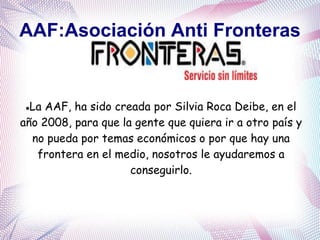 AAF:Asociación Anti Fronteras
La AAF, ha sido creada por Silvia Roca Deibe, en el
año 2008, para que la gente que quiera ir a otro país y
no pueda por temas económicos o por que hay una
frontera en el medio, nosotros le ayudaremos a
conseguirlo.
 