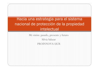 Hacia una estrategia para el sistema
nacional de protección de la propiedad
              intelectual
       Mi visión: pasado, presente y futuro
                   Silvia Salazar
               PROINNOVA-UCR
 