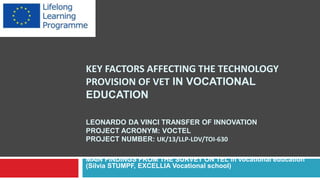 KEY FACTORS AFFECTING THE TECHNOLOGY
PROVISION OF VET IN VOCATIONAL
EDUCATION
LEONARDO DA VINCI TRANSFER OF INNOVATION
PROJECT ACRONYM: VOCTEL
PROJECT NUMBER: UK/13/LLP-LDV/TOI-630
MAIN FINDINGS FROM THE SURVEY ON TEL in vocational education
(Silvia STUMPF, EXCELLIA Vocational school)
 