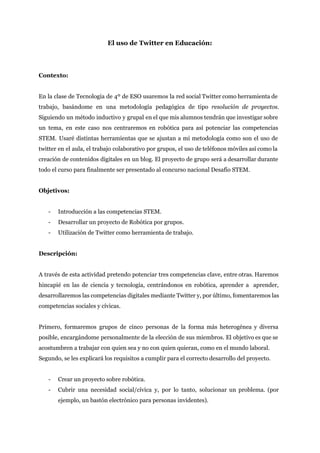  
El uso de Twitter en Educación: 
 
 
Contexto: 
 
En la clase de Tecnología de 4º de ESO usaremos la red social Twitter como herramienta de                                 
trabajo, basándome en una metodología pedagógica de tipo ​resolución de proyectos.                     
Siguiendo un método inductivo y grupal en el que mis alumnos tendrán que investigar ​sobre                             
un tema, en este caso nos centraremos en robótica para así potenciar las competencias                           
STEM. Usaré distintas herramientas que se ajustan a mi metodología como son el uso de                             
twitter en el aula, el trabajo colaborativo por grupos, el uso de teléfonos móviles así como la                                 
creación de contenidos digitales en un blog. El proyecto de grupo será a desarrollar durante                             
todo el curso para finalmente ser presentado al concurso nacional Desafío STEM.  
 
Objetivos: 
 
­ Introducción a las competencias STEM. 
­ Desarrollar un proyecto de Robótica por grupos. 
­ Utilización de Twitter como herramienta de trabajo. 
 
Descripción: 
 
A través de esta actividad pretendo potenciar tres competencias clave, entre otras. Haremos                         
hincapié en las de ciencia y tecnología, centrándonos en robótica, aprender a aprender,                         
desarrollaremos las competencias digitales mediante Twitter y, por último, fomentaremos las                     
competencias sociales y cívicas. 
 
Primero, formaremos grupos de cinco personas de la forma más heterogénea y diversa                         
posible, encargándome personalmente de la elección de sus miembros. El objetivo es que se                           
acostumbren a trabajar con quien sea y no con quien quieran, como en el mundo laboral.  
Segundo, se les explicará los requisitos a cumplir para el correcto desarrollo del proyecto.  
 
­ Crear un proyecto sobre robótica. 
­ Cubrir una necesidad social/cívica y, por lo tanto, solucionar un problema. (por                       
ejemplo, un bastón electrónico para personas invidentes). 
 