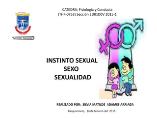 REALIZADO POR: SILVIA MATILDE ADAMES ARRIAGA
Barquisimeto, 14 de febrero del 2015
CATEDRA: Fisiología y Conducta
(THF-0753) Sección ED01D0V 2015-1
INSTINTO SEXUAL
SEXO
SEXUALIDAD
 
