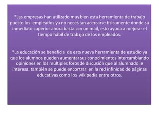 *Las empresas han utilizado muy bien esta herramienta de trabajo
puesto los empleados ya no necesitan acercarse físicamente donde su
 inmediato superior ahora basta con un mail, esto ayuda a mejorar el
             tiempo hábil de trabajo de los empleados.


 *La educación se beneficia de esta nueva herramienta de estudio ya
que los alumnos pueden aumentar sus conocimientos intercambiando
   opiniones en los múltiples foros de discusión que al alumnado le
 interesa, también se puede encontrar en la red infinidad de páginas
              educativas como los wikipedia entre otros.
 