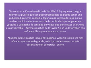 *La comunicación se beneficia de las Web 2.0 ya que son de gran
   relevancia puesto que con poco presupuesto se puede tener una
   publicidad que gran calidad y llegar a más internautas que en los
  medios tradicionales, es el caso de la publicidad que se genera en
youtube o wikipedia, la cantidad de visitas que tiene estos sitios web
es considerable. Además muchos de los web 2.0 se lo desarrollan con
                software libre que abarata sus costos.

 *Curiosamente muchas pequeñas páginas web 2.0 suelen ser más
    eficaces que una web grande, este tipo de fenómeno se está
                 observando en comercios online.
 