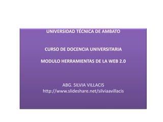UNIVERSIDAD TÉCNICA DE AMBATO


 CURSO DE DOCENCIA UNIVERSITARIA

MODULO HERRAMIENTAS DE LA WEB 2.0



         ABG. SILVIA VILLACIS
http://www.slideshare.net/silviaavillacis
 