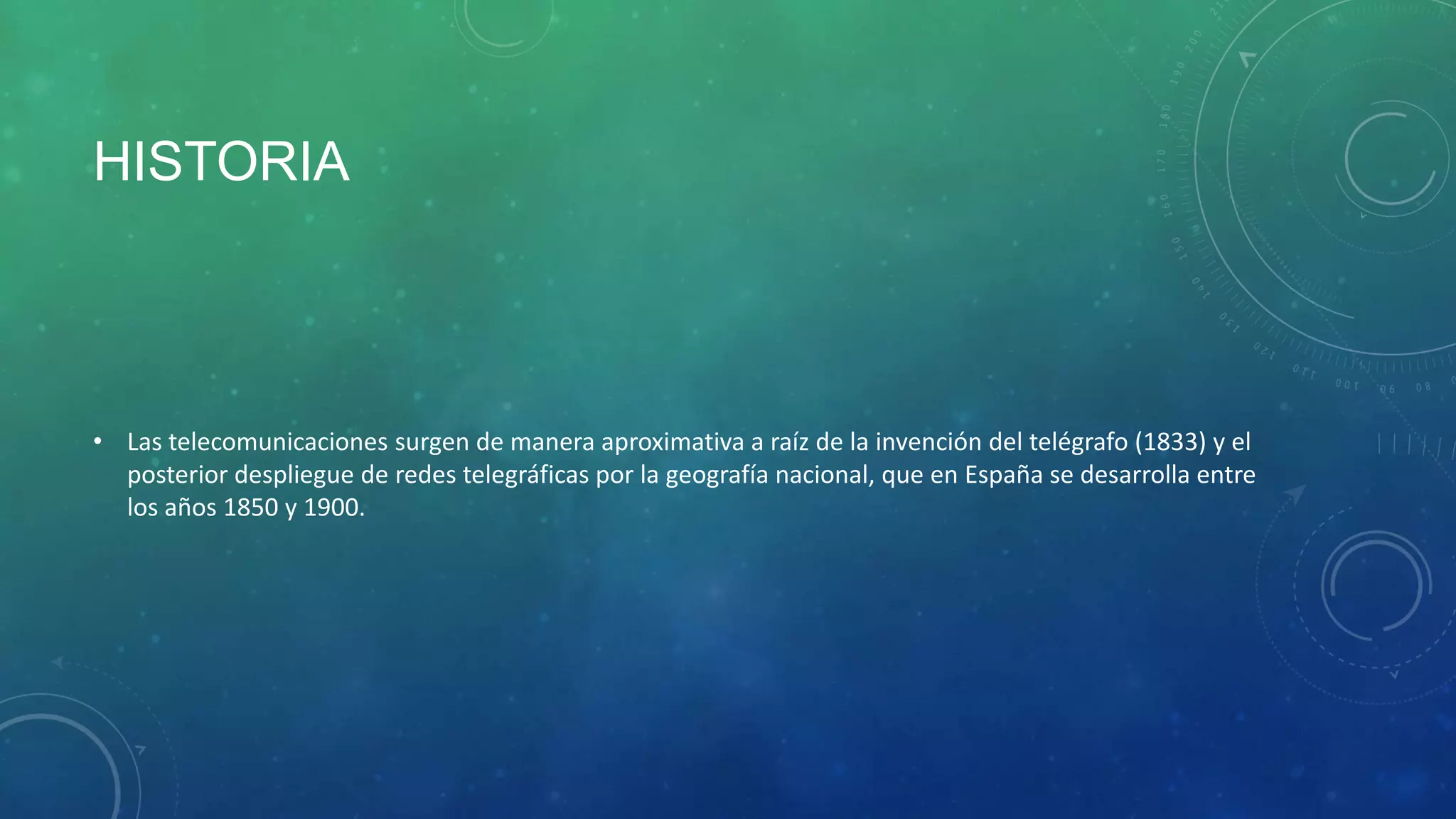 HISTORIA

• Las telecomunicaciones surgen de manera aproximativa a raíz de la invención del telégrafo (1833) y el
posterior despliegue de redes telegráficas por la geografía nacional, que en España se desarrolla entre
los años 1850 y 1900.

 