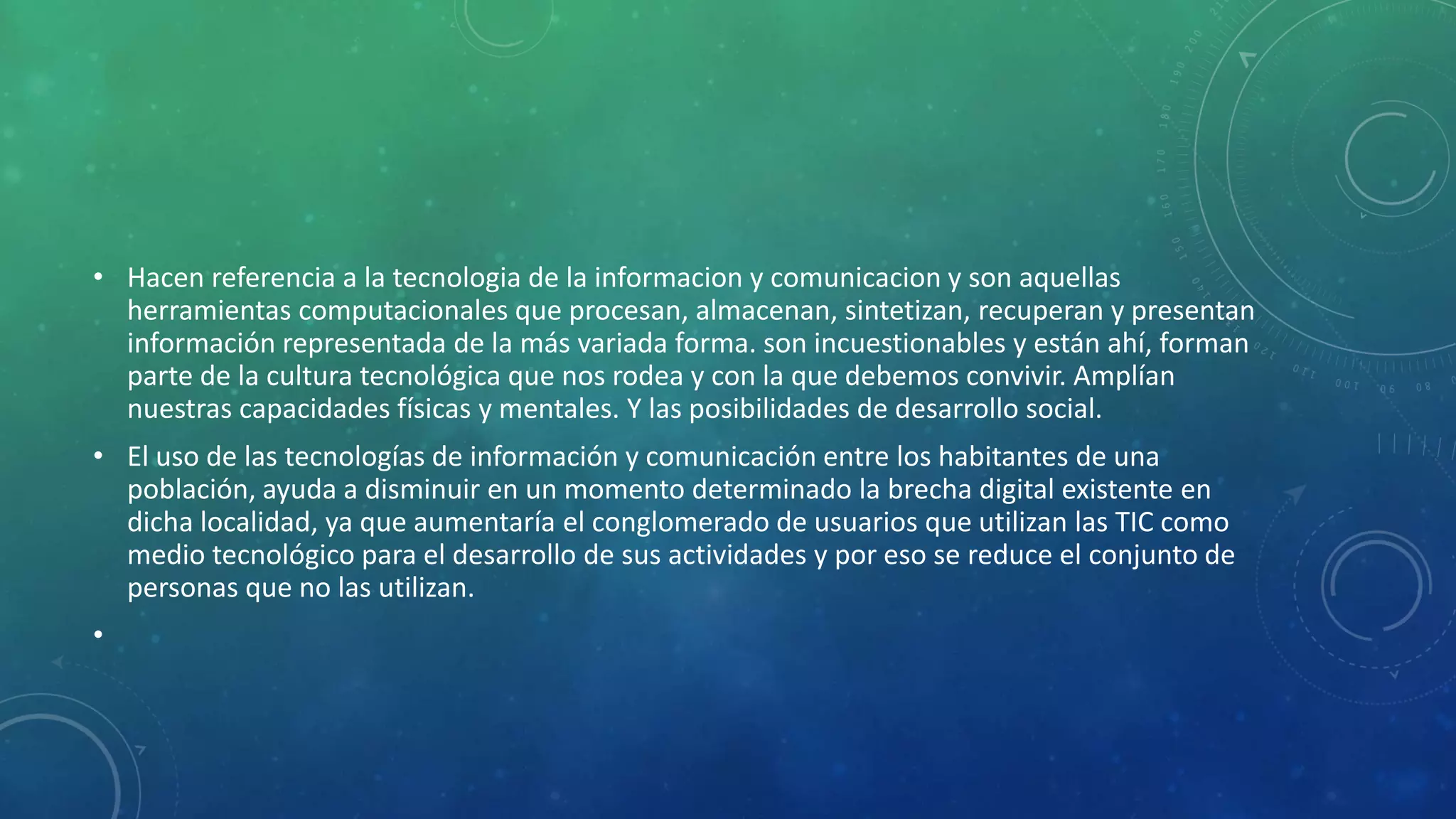 • Hacen referencia a la tecnologia de la informacion y comunicacion y son aquellas
herramientas computacionales que procesan, almacenan, sintetizan, recuperan y presentan
información representada de la más variada forma. son incuestionables y están ahí, forman
parte de la cultura tecnológica que nos rodea y con la que debemos convivir. Amplían
nuestras capacidades físicas y mentales. Y las posibilidades de desarrollo social.
• El uso de las tecnologías de información y comunicación entre los habitantes de una
población, ayuda a disminuir en un momento determinado la brecha digital existente en
dicha localidad, ya que aumentaría el conglomerado de usuarios que utilizan las TIC como
medio tecnológico para el desarrollo de sus actividades y por eso se reduce el conjunto de
personas que no las utilizan.
•

 