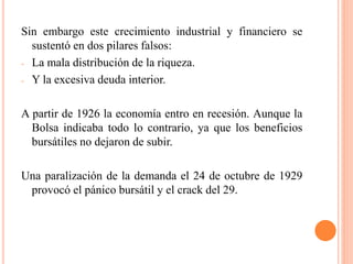 Sin embargo este crecimiento industrial y financiero se
sustentó en dos pilares falsos:
- La mala distribución de la riqueza.
- Y la excesiva deuda interior.
A partir de 1926 la economía entro en recesión. Aunque la
Bolsa indicaba todo lo contrario, ya que los beneficios
bursátiles no dejaron de subir.
Una paralización de la demanda el 24 de octubre de 1929
provocó el pánico bursátil y el crack del 29.
 