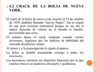  4.2 CRACK DE LA BOLSA DE NUEVA
YORK.
El crack de la bolsa de nueva york ocurrió el 14 de octubre
de 1929, también llamado “Jueves Negro”, fue el origen
de una gran recesión económica porque en ese día el
mayor mercado de valores en el mundo se hundió,
provocando una crisis.
El camino hacia el crack comenzó cuando ciertos
inversores, inquietos por los indicios de debilidad del
mercado decidieron vender.
Al temor y a la preocupación le siguió el pánico.
La bolsa se hundió arrastrando consigo a todos los
inversores.
Los herradores retiraron sus depósitos bancarios por lo que
muchos bancos no pudieron afrontarlo y quebraron.
 