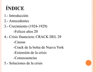 ÍNDICE
1.- Introducción
2.- Antecedentes
3.- Crecimiento (1924-1929)
-Felices años 20
4.- Crisis financiera: CRACK DEL 29
-Causas
-Crack de la bolsa de Nueva York
-Extensión de la crisis
-Consecuencias
5.- Soluciones de la crisis
 