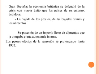- Gran Bretaña: la economía británica se defendió de la
crisis con mayor éxito que los países de su entorno,
debido a:
- La bajada de los precios, de las bajadas primas y
los alimentos
- Su posesión de un imperio lleno de alimentos que
le otorgaba cierta autonomía interna.
Los peores efectos de la represión se prolongaron hasta
1932.
 