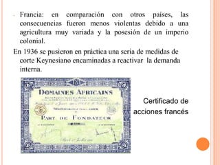 - Francia: en comparación con otros países, las
consecuencias fueron menos violentas debido a una
agricultura muy variada y la posesión de un imperio
colonial.
En 1936 se pusieron en práctica una seria de medidas de
corte Keynesiano encaminadas a reactivar la demanda
interna.
Certificado de
acciones francés
 