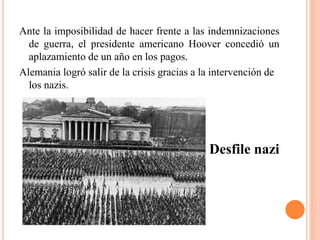 Ante la imposibilidad de hacer frente a las indemnizaciones
de guerra, el presidente americano Hoover concedió un
aplazamiento de un año en los pagos.
Alemania logró salir de la crisis gracias a la intervención de
los nazis.
Desfile nazi
 