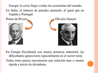 - Europa: la crisis llegó a todas las economías del mundo.
En Italia, el número de parados aumentó, al igual que en
España y Portugal.
Primo de Rivera Oliveira Salazar
En Europa Occidental con menos potencia industrial, las
dificultades aparecieron especialmente en el sector rural.
Todos estos países encontraron una solución mas o menos
rápida a través de dictaduras.
 