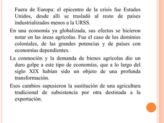 - Fuera de Europa: el epicentro de la crisis fue Estados
Unidos, desde allí se trasladó al resto de países
industrializados menos a la URSS.
En una economía ya globalizada, sus efectos se hicieron
notar en las áreas agrícolas. Fue el caso de los dominios
coloniales, de las grandes potencias y de países con
economías dependientes.
La conmoción y la demanda de bienes agrícolas dio un
duro golpe a este tipo de economías, que a lo largo del
siglo XIX habían sido un objeto de una profunda
transformación.
Esos cambios supusieron la sustitución de una agricultura
tradicional de subsistencia por otra destinada a la
exportación.
 